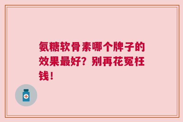 氨糖软骨素哪个牌子的效果最好？别再花冤枉钱！