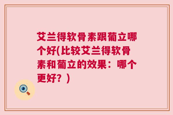 艾兰得软骨素跟葡立哪个好(比较艾兰得软骨素和葡立的效果:哪个更好?) 艾兰得软骨素跟葡立哪个好(比较艾兰得软骨素和葡立的效果:哪个更好?)