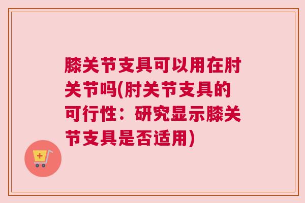 膝关节支具可以用在肘关节吗(肘关节支具的可行性：研究显示膝关节支具是否适用)