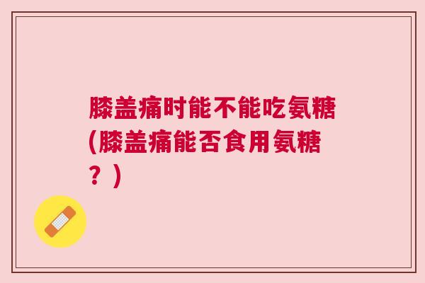 膝盖痛时能不能吃氨糖(膝盖痛能否食用氨糖?)