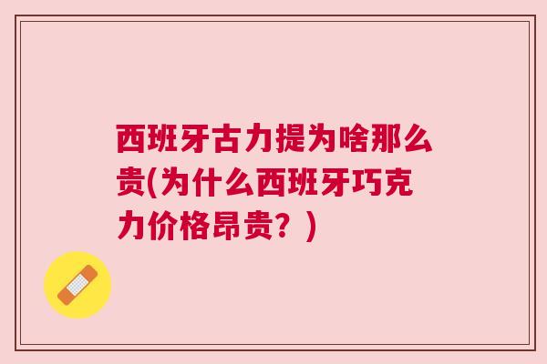 西班牙古力提为啥那么贵(为什么西班牙巧克力价格昂贵?) 西班牙古力提为啥那么贵(为什么西班牙巧克力价格昂贵?)