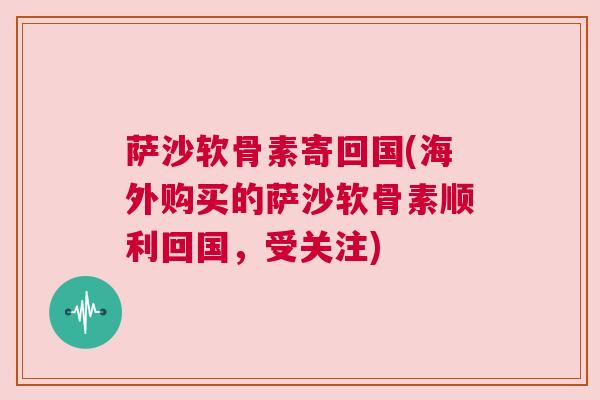 萨沙软骨素寄回国(海外购买的萨沙软骨素顺利回国,受关注)