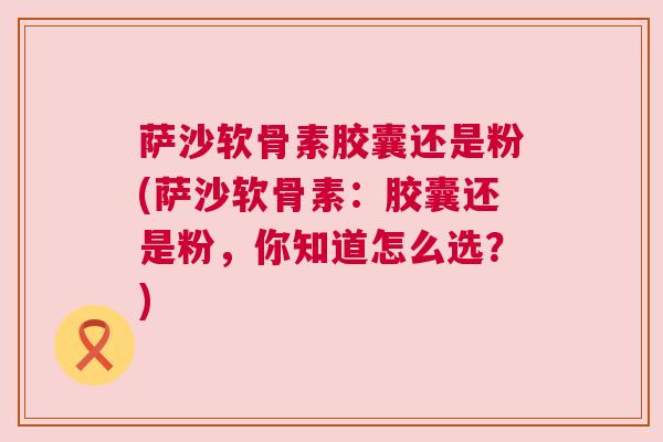 萨沙软骨素胶囊还是粉(萨沙软骨素:胶囊还是粉,你知道怎么选?)