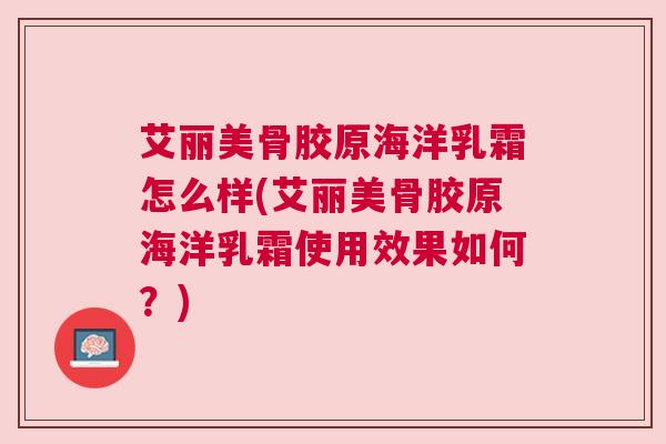 艾丽美骨胶原海洋乳霜怎么样(艾丽美骨胶原海洋乳霜使用效果如何?)