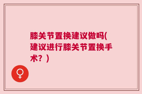 膝关节置换建议做吗(建议进行膝关节置换手术？)