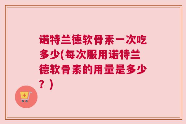 诺特兰德软骨素一次吃多少(每次服用诺特兰德软骨素的用量是多少?)