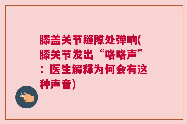 膝盖关节缝隙处弹响(膝关节发出“咯咯声”：医生解释为何会有这种声音)