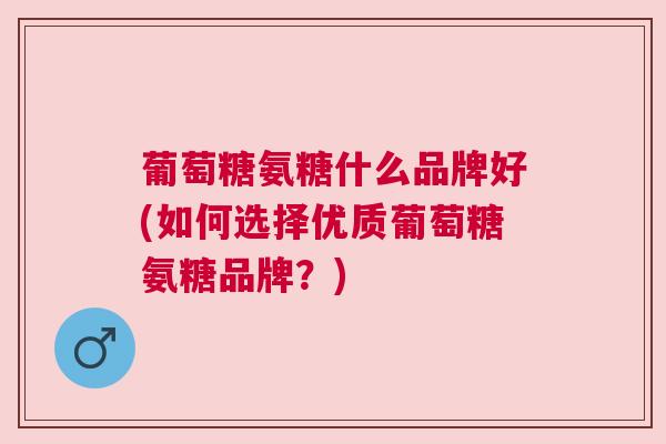 葡萄糖氨糖什么品牌好(如何选择优质葡萄糖氨糖品牌?) 葡萄糖氨糖什么品牌好(如何选择优质葡萄糖氨糖品牌?)