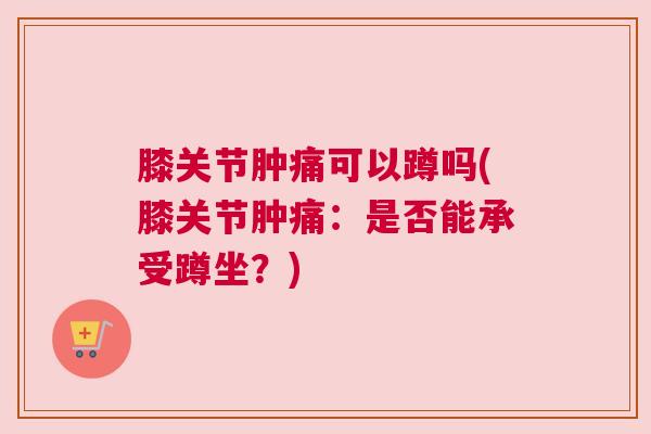 膝关节肿痛可以蹲吗(膝关节肿痛：是否能承受蹲坐？)