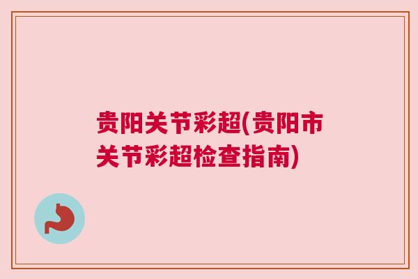 贵阳关节彩超(贵阳市关节彩超检查指南) 贵阳关节彩超(贵阳市关节彩超检查指南)