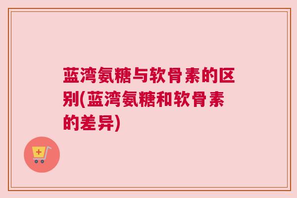 蓝湾氨糖与软骨素的区别(蓝湾氨糖和软骨素的差异)