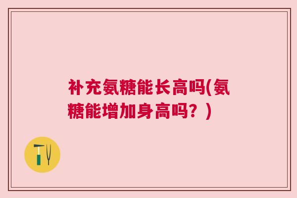 补充氨糖能长高吗(氨糖能增加身高吗？)