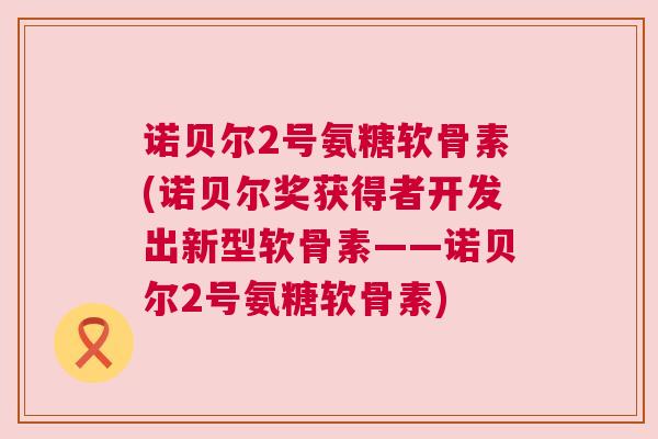 诺贝尔2号氨糖软骨素(诺贝尔奖获得者开发出新型软骨素——诺贝尔2号氨糖软骨素)