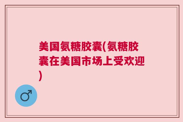 美国氨糖胶囊(氨糖胶囊在美国市场上受欢迎)