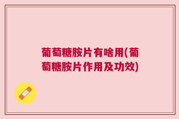 葡萄糖胺片有啥用(葡萄糖胺片作用及功效)