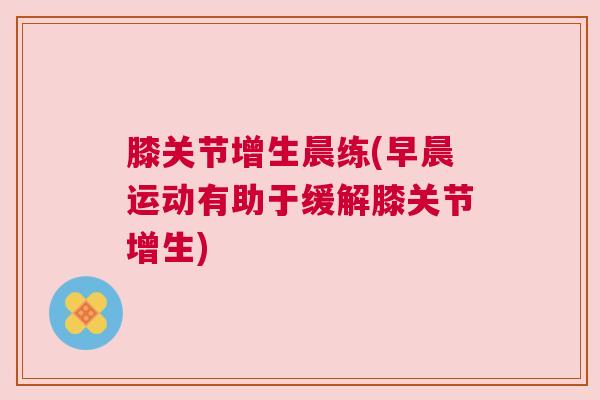膝关节增生晨练(早晨运动有助于缓解膝关节增生) 膝关节增生晨练(早晨运动有助于缓解膝关节增生)