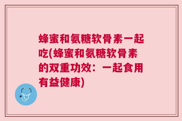 蜂蜜和氨糖软骨素一起吃(蜂蜜和氨糖软骨素的双重功效:一起食用有益健康)