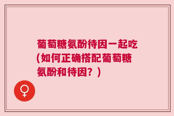 葡萄糖氨酚待因一起吃(如何正确搭配葡萄糖氨酚和待因?)