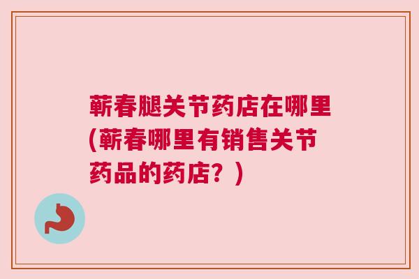 蕲春腿关节药店在哪里(蕲春哪里有销售关节药品的药店?)