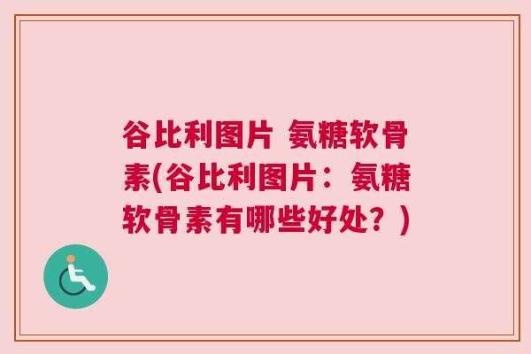 谷比利图片 氨糖软骨素(谷比利图片:氨糖软骨素有哪些好处?)