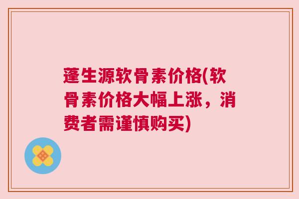蓬生源软骨素价格(软骨素价格大幅上涨,消费者需谨慎购买)