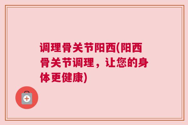 调理骨关节阳西(阳西骨关节调理,让您的身体更健康)