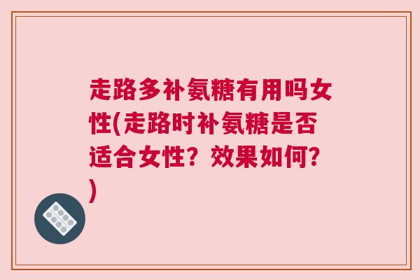 走路多补氨糖有用吗女性(走路时补氨糖是否适合女性?效果如何?)