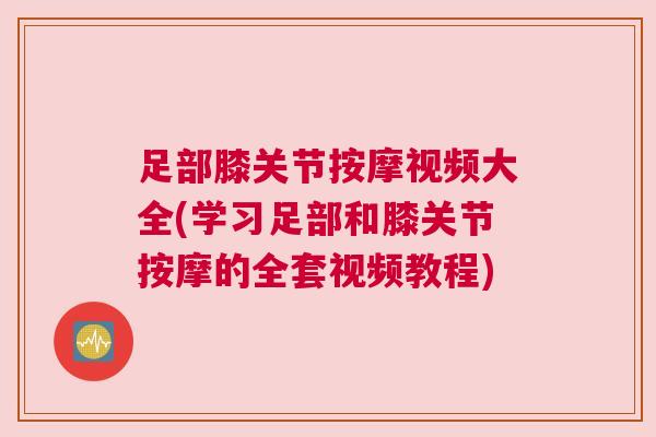 足部膝关节按摩视频大全(学习足部和膝关节按摩的全套视频教程)