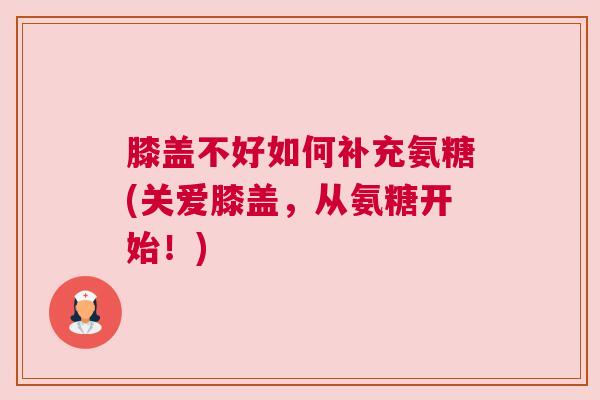 膝盖不好如何补充氨糖(关爱膝盖,从氨糖开始!)