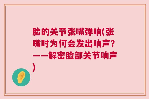 脸的关节张嘴弹响(张嘴时为何会发出响声?——解密脸部关节响声)