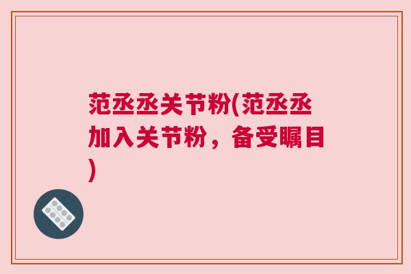 范丞丞关节粉(范丞丞加入关节粉,备受瞩目)
