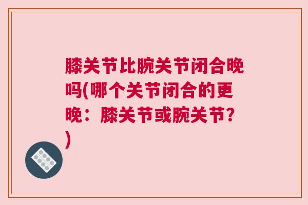 膝关节比腕关节闭合晚吗(哪个关节闭合的更晚：膝关节或腕关节？)
