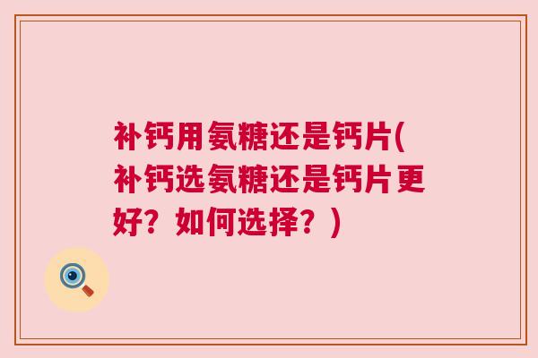 补钙用氨糖还是钙片(补钙选氨糖还是钙片更好？如何选择？)