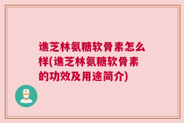 谯芝林氨糖软骨素怎么样(谯芝林氨糖软骨素的功效及用途简介)