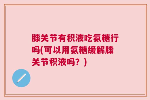 膝关节有积液吃氨糖行吗(可以用氨糖缓解膝关节积液吗?)