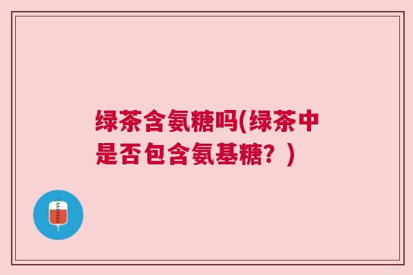 绿茶含氨糖吗(绿茶中是否包含氨基糖？)