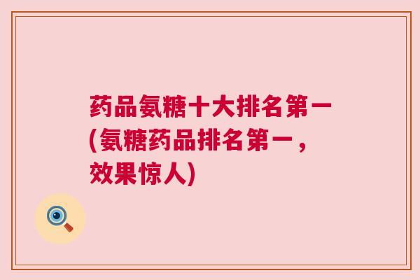 药品氨糖十大排名第一(氨糖药品排名第一，效果惊人)