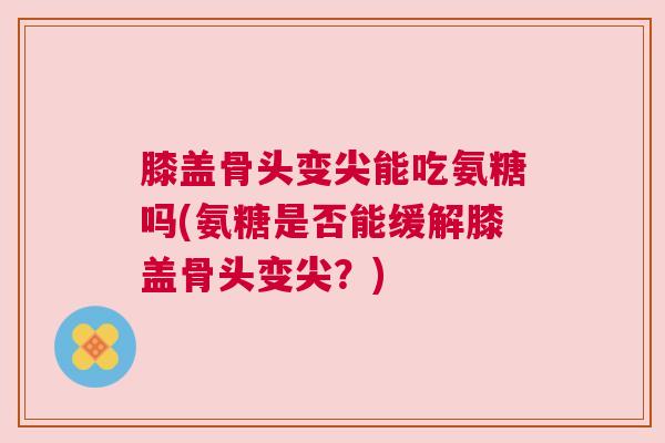 膝盖骨头变尖能吃氨糖吗(氨糖是否能缓解膝盖骨头变尖?) 膝盖骨头变尖能吃氨糖吗(氨糖是否能缓解膝盖骨头变尖?)