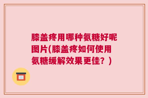 膝盖疼用哪种氨糖好呢图片(膝盖疼如何使用氨糖缓解效果更佳？)