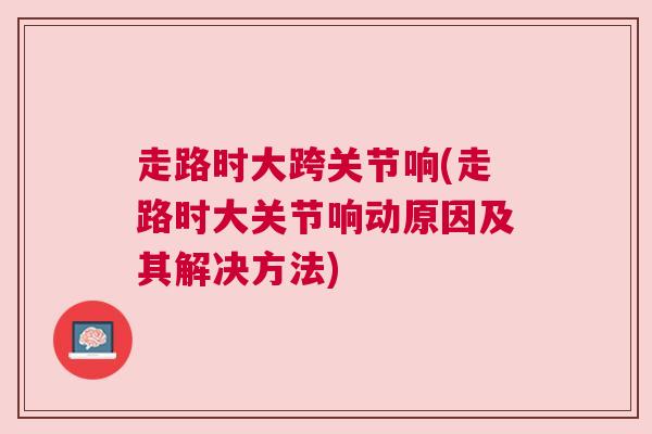 走路时大跨关节响(走路时大关节响动原因及其解决方法)