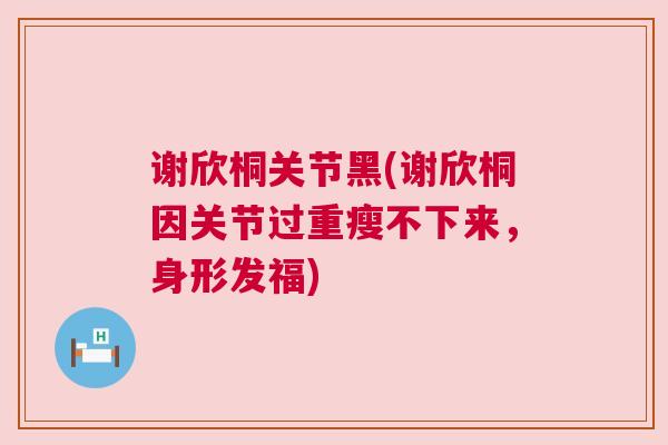 谢欣桐关节黑(谢欣桐因关节过重瘦不下来,身形发福)