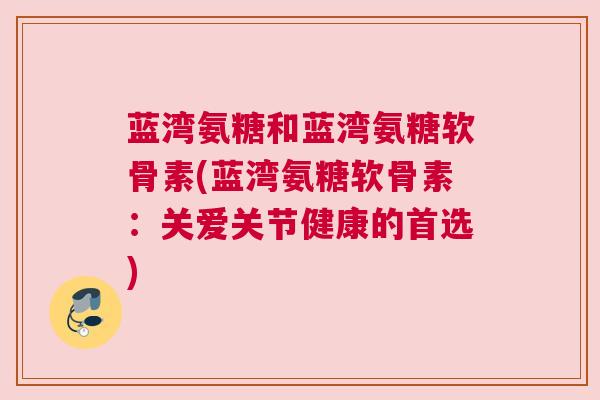 蓝湾氨糖和蓝湾氨糖软骨素(蓝湾氨糖软骨素:关爱关节健康的首选)