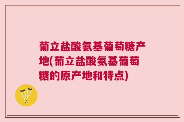 葡立盐酸氨基葡萄糖产地(葡立盐酸氨基葡萄糖的原产地和特点)