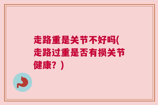 走路重是关节不好吗(走路过重是否有损关节健康?)