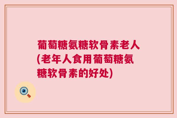 葡萄糖氨糖软骨素老人(老年人食用葡萄糖氨糖软骨素的好处)