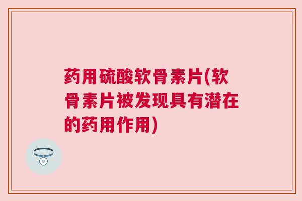 药用硫酸软骨素片(软骨素片被发现具有潜在的药用作用)