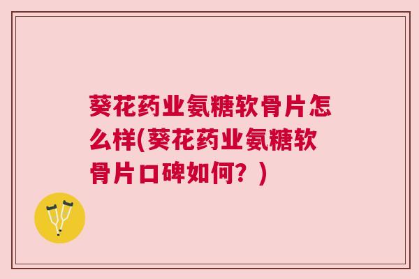 葵花药业氨糖软骨片怎么样(葵花药业氨糖软骨片口碑如何?)