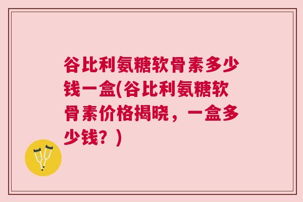 谷比利氨糖软骨素多少钱一盒(谷比利氨糖软骨素价格揭晓,一盒多少钱?)