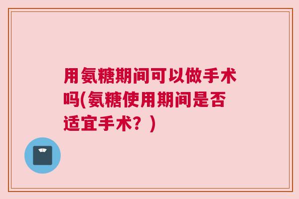 用氨糖期间可以做手术吗(氨糖使用期间是否适宜手术?)