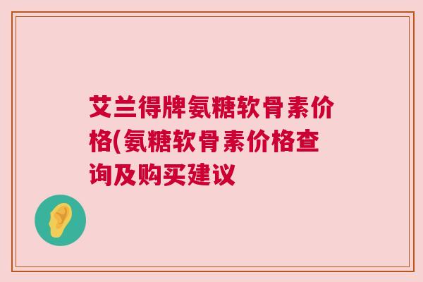 艾兰得牌氨糖软骨素价格(氨糖软骨素价格查询及购买建议 艾兰得牌氨糖软骨素价格(氨糖软骨素价格查询及购买建议